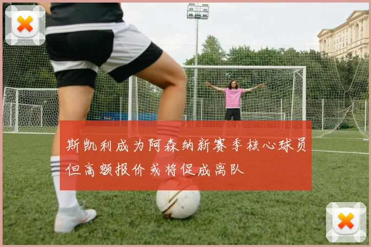 斯凯利成为阿森纳新赛季核心球员但高额报价或将促成离队